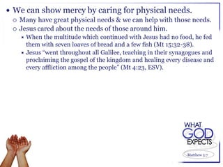  We can show mercy by caring for physical needs.
   Many have great physical needs & we can help with those needs.
   Jesus cared about the needs of those around him.
     When   the multitude which continued with Jesus had no food, he fed
      them with seven loaves of bread and a few fish (Mt 15:32-38).
     Jesus “went throughout all Galilee, teaching in their synagogues and
      proclaiming the gospel of the kingdom and healing every disease and
      every affliction among the people” (Mt 4:23, ESV).




                                                                Matthew 5:7
 
