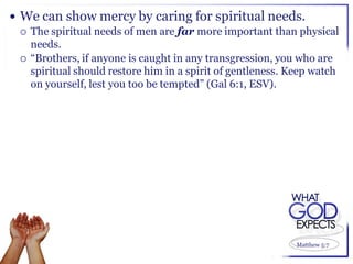  We can show mercy by caring for spiritual needs.
   The spiritual needs of men are far more important than physical
    needs.
   “Brothers, if anyone is caught in any transgression, you who are
    spiritual should restore him in a spirit of gentleness. Keep watch
    on yourself, lest you too be tempted” (Gal 6:1, ESV).




                                                             Matthew 5:7
 