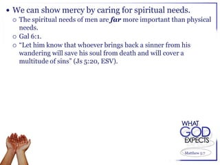  We can show mercy by caring for spiritual needs.
   The spiritual needs of men are far more important than physical
    needs.
   Gal 6:1.
   “Let him know that whoever brings back a sinner from his
    wandering will save his soul from death and will cover a
    multitude of sins” (Js 5:20, ESV).




                                                          Matthew 5:7
 