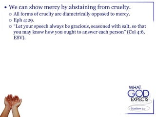  We can show mercy by abstaining from cruelty.
   All forms of cruelty are diametrically opposed to mercy.
   Eph 4:29.
   “Let your speech always be gracious, seasoned with salt, so that
    you may know how you ought to answer each person” (Col 4:6,
    ESV).




                                                            Matthew 5:7
 