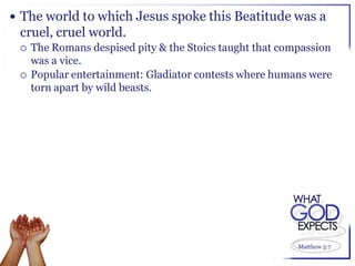  The world to which Jesus spoke this Beatitude was a
 cruel, cruel world.
    The Romans despised pity & the Stoics taught that compassion
     was a vice.
    Popular entertainment: Gladiator contests where humans were
     torn apart by wild beasts.




                                                          Matthew 5:7
 