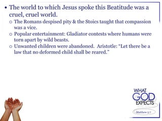  The world to which Jesus spoke this Beatitude was a
 cruel, cruel world.
    The Romans despised pity & the Stoics taught that compassion
     was a vice.
    Popular entertainment: Gladiator contests where humans were
     torn apart by wild beasts.
    Unwanted children were abandoned. Aristotle: “Let there be a
     law that no deformed child shall be reared.”




                                                          Matthew 5:7
 