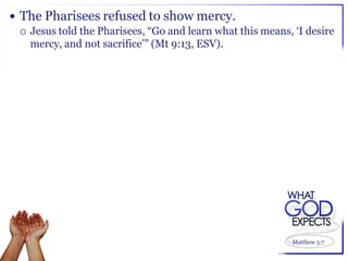  The Pharisees refused to show mercy.
   Jesus told the Pharisees, “Go and learn what this means, „I desire
    mercy, and not sacrifice‟” (Mt 9:13, ESV).




                                                             Matthew 5:7
 