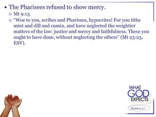  The Pharisees refused to show mercy.
   Mt 9:13.
   “Woe to you, scribes and Pharisees, hypocrites! For you tithe
    mint and dill and cumin, and have neglected the weightier
    matters of the law: justice and mercy and faithfulness. These you
    ought to have done, without neglecting the others” (Mt 23:23,
    ESV).




                                                            Matthew 5:7
 