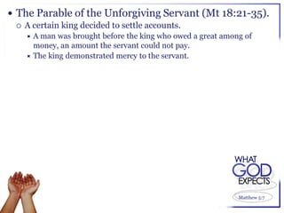  The Parable of the Unforgiving Servant (Mt 18:21-35).
   A certain king decided to settle accounts.
   A man was brought before the king who owed a great among of
     money, an amount the servant could not pay.
    The king demonstrated mercy to the servant.




                                                           Matthew 5:7
 