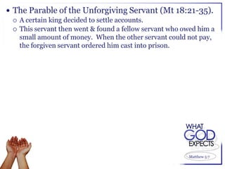  The Parable of the Unforgiving Servant (Mt 18:21-35).
   A certain king decided to settle accounts.
   This servant then went & found a fellow servant who owed him a
    small amount of money. When the other servant could not pay,
    the forgiven servant ordered him cast into prison.




                                                         Matthew 5:7
 