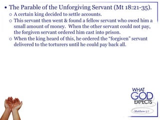  The Parable of the Unforgiving Servant (Mt 18:21-35).
   A certain king decided to settle accounts.
   This servant then went & found a fellow servant who owed him a
    small amount of money. When the other servant could not pay,
    the forgiven servant ordered him cast into prison.
   When the king heard of this, he ordered the “forgiven” servant
    delivered to the torturers until he could pay back all.




                                                         Matthew 5:7
 