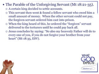  The Parable of the Unforgiving Servant (Mt 18:21-35).
   A certain king decided to settle accounts.
   This servant then went & found a fellow servant who owed him a
    small amount of money. When the other servant could not pay,
    the forgiven servant ordered him cast into prison.
   When the king heard of this, he ordered the “forgiven” servant
    delivered to the torturers until he could pay back all.
   Jesus concludes by saying: “So also my heavenly Father will do to
    every one of you, if you do not forgive your brother from your
    heart” (Mt 18:35, ESV).




                                                           Matthew 5:7
 