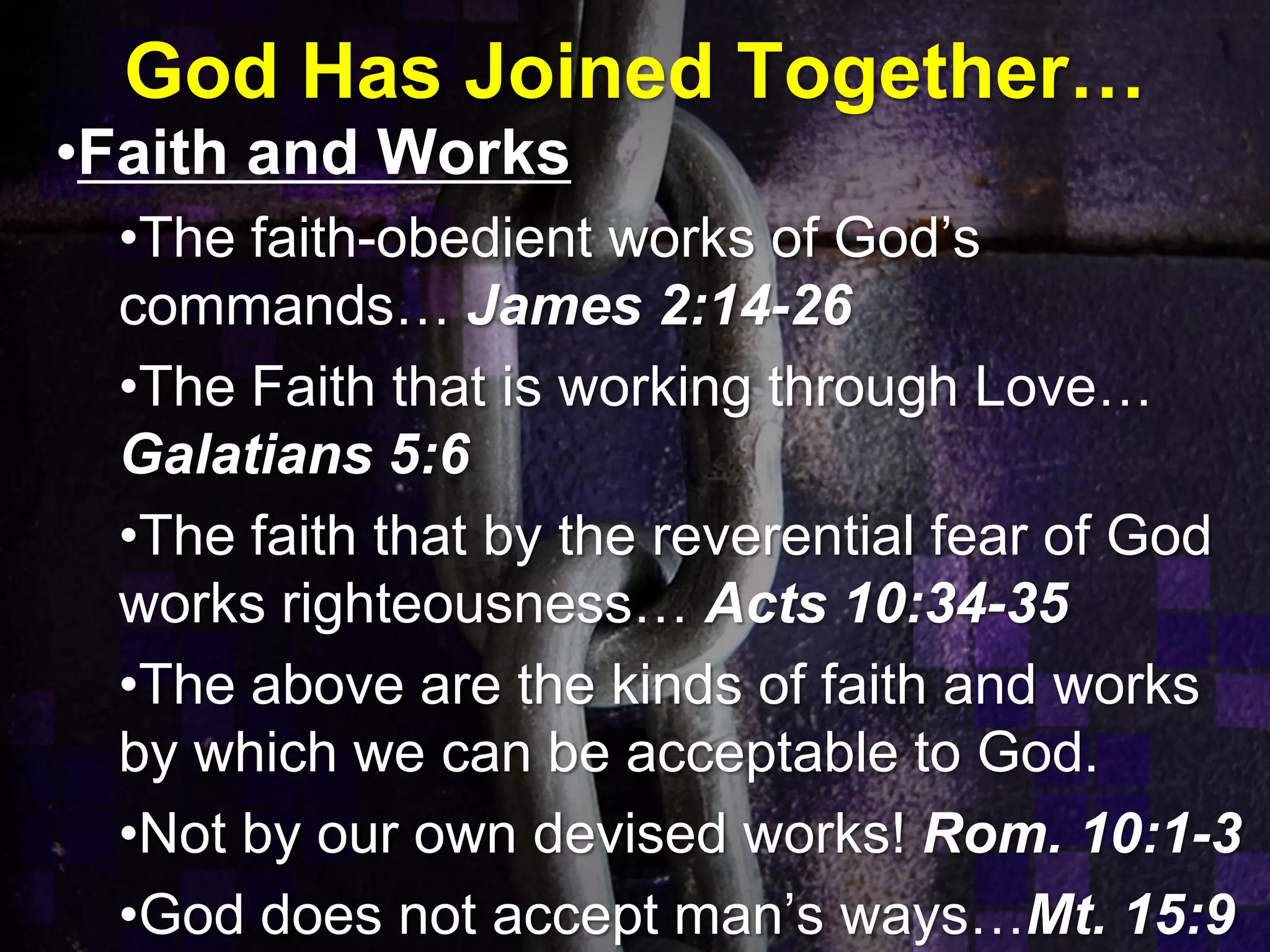 God Has Joined Together…
•Faith and Works
•The faith-obedient works of God’s
commands… James 2:14-26
•The Faith that is working through Love…
Galatians 5:6
•The faith that by the reverential fear of God
works righteousness… Acts 10:34-35
•The above are the kinds of faith and works
by which we can be acceptable to God.
•Not by our own devised works! Rom. 10:1-3
•God does not accept man’s ways…Mt. 15:9
 