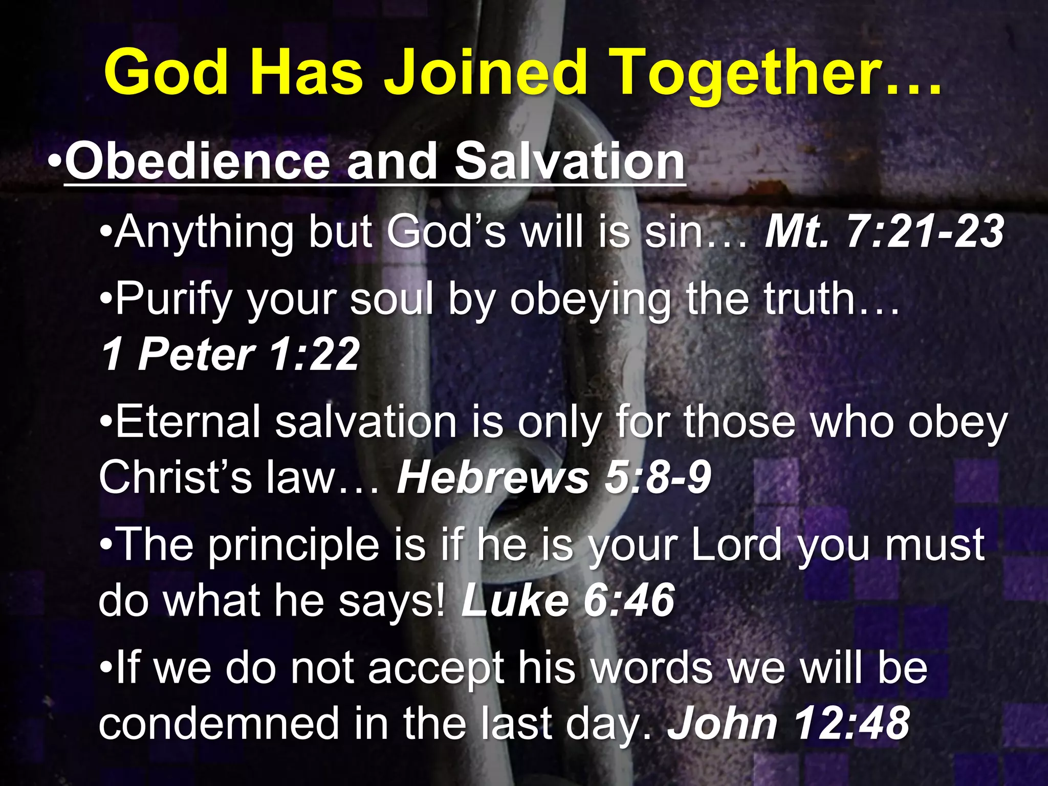 God Has Joined Together…
•Obedience and Salvation
•Anything but God’s will is sin… Mt. 7:21-23
•Purify your soul by obeying the truth…
1 Peter 1:22
•Eternal salvation is only for those who obey
Christ’s law… Hebrews 5:8-9
•The principle is if he is your Lord you must
do what he says! Luke 6:46
•If we do not accept his words we will be
condemned in the last day. John 12:48
 