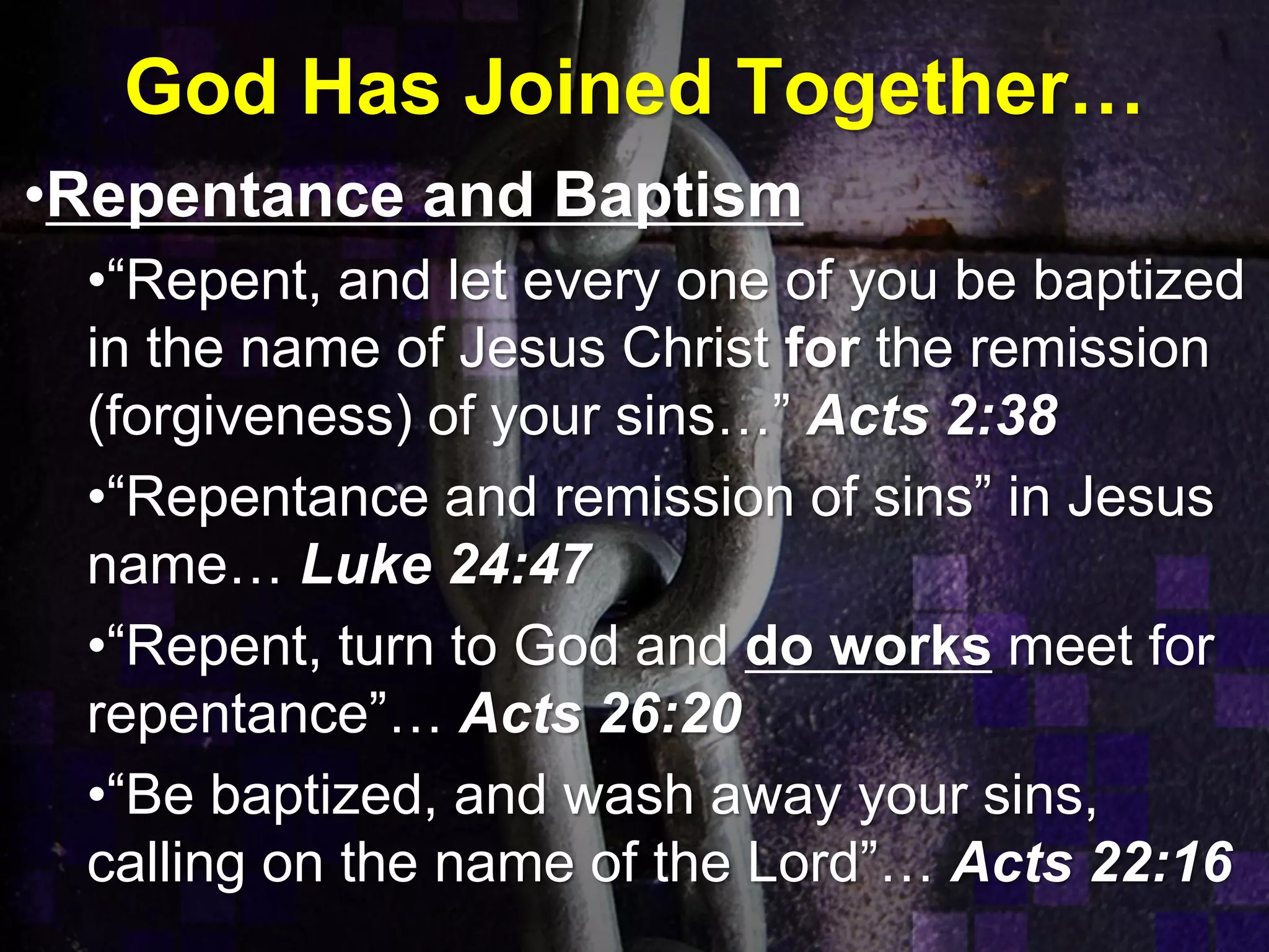 God Has Joined Together…
•Repentance and Baptism
•“Repent, and let every one of you be baptized
in the name of Jesus Christ for the remission
(forgiveness) of your sins…” Acts 2:38
•“Repentance and remission of sins” in Jesus
name… Luke 24:47
•“Repent, turn to God and do works meet for
repentance”… Acts 26:20
•“Be baptized, and wash away your sins,
calling on the name of the Lord”… Acts 22:16
 