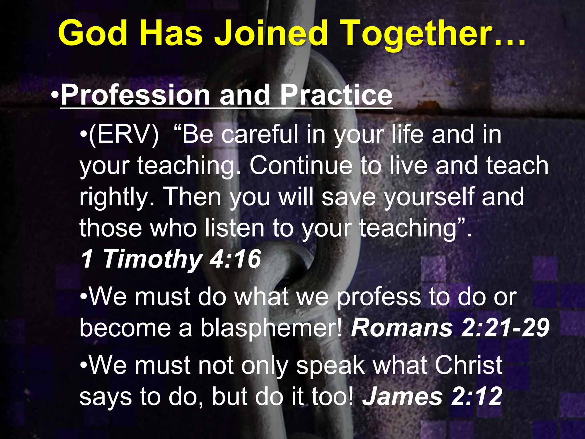 God Has Joined Together…
•Profession and Practice
•(ERV) “Be careful in your life and in
your teaching. Continue to live and teach
rightly. Then you will save yourself and
those who listen to your teaching”.
1 Timothy 4:16
•We must do what we profess to do or
become a blasphemer! Romans 2:21-29
•We must not only speak what Christ
says to do, but do it too! James 2:12
 
