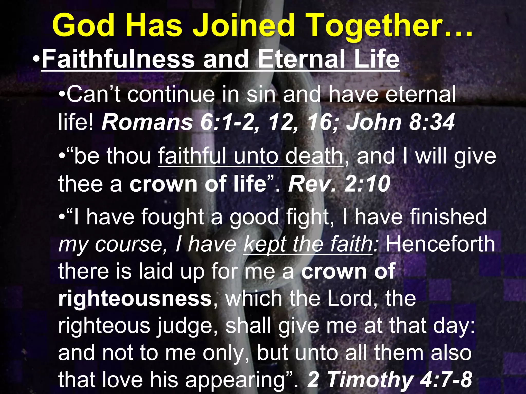 God Has Joined Together…
•Faithfulness and Eternal Life
•Can’t continue in sin and have eternal
life! Romans 6:1-2, 12, 16; John 8:34
•“be thou faithful unto death, and I will give
thee a crown of life”. Rev. 2:10
•“I have fought a good fight, I have finished
my course, I have kept the faith: Henceforth
there is laid up for me a crown of
righteousness, which the Lord, the
righteous judge, shall give me at that day:
and not to me only, but unto all them also
that love his appearing”. 2 Timothy 4:7-8
 