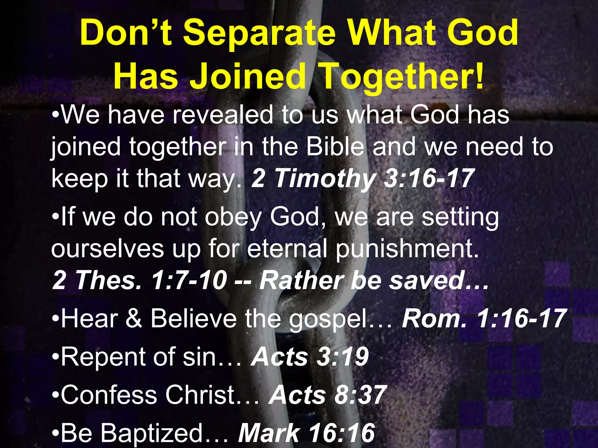 Don’t Separate What God
Has Joined Together!
•We have revealed to us what God has
joined together in the Bible and we need to
keep it that way. 2 Timothy 3:16-17
•If we do not obey God, we are setting
ourselves up for eternal punishment.
2 Thes. 1:7-10 -- Rather be saved…
•Hear & Believe the gospel… Rom. 1:16-17
•Repent of sin… Acts 3:19
•Confess Christ… Acts 8:37
•Be Baptized… Mark 16:16
 
