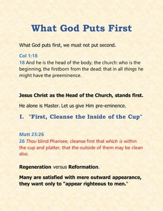 What God Puts First
What God puts first, we must not put second.
Col 1:18
18 And he is the head of the body, the church: who is the
beginning, the firstborn from the dead; that in all things he
might have the preeminence.
Jesus Christ as the Head of the Church, stands first.
He alone is Master. Let us give Him pre-eminence.
I. "First, Cleanse the Inside of the Cup"
Matt 23:26
26 Thou blind Pharisee, cleanse first that which is within
the cup and platter, that the outside of them may be clean
also.
Regeneration versus Reformation.
Many are satisfied with mere outward appearance,
they want only to "appear righteous to men."
 