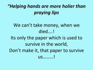 “Helping hands are more holier than
             praying lips
                    
   Wecan’ttakemoney,whenwe
               died….!
 Itsonlythepaperwhichisusedto
         surviveintheworld,
 Don’tmakeit,thatpapertosurvive
               us………!
 