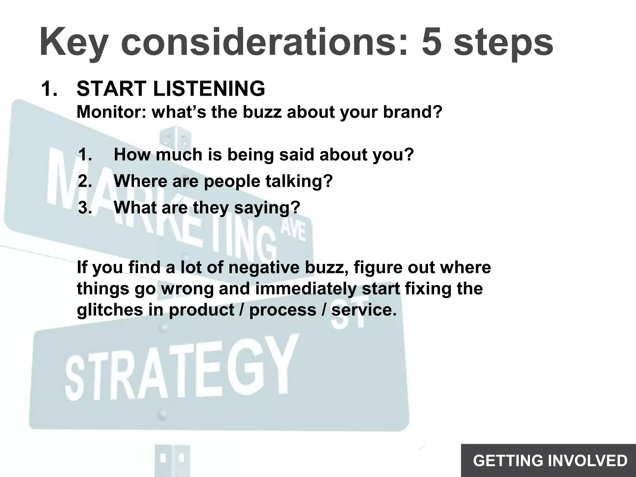 Key considerations: 5 stepsSTART LISTENINGMonitor: what’s the buzz about your brand?How much is being said about you?Where are people talking?What are they saying?If you find a lot of negative buzz, figure out where things go wrong and immediately start fixing the glitches in product / process / service.GETTING INVOLVED