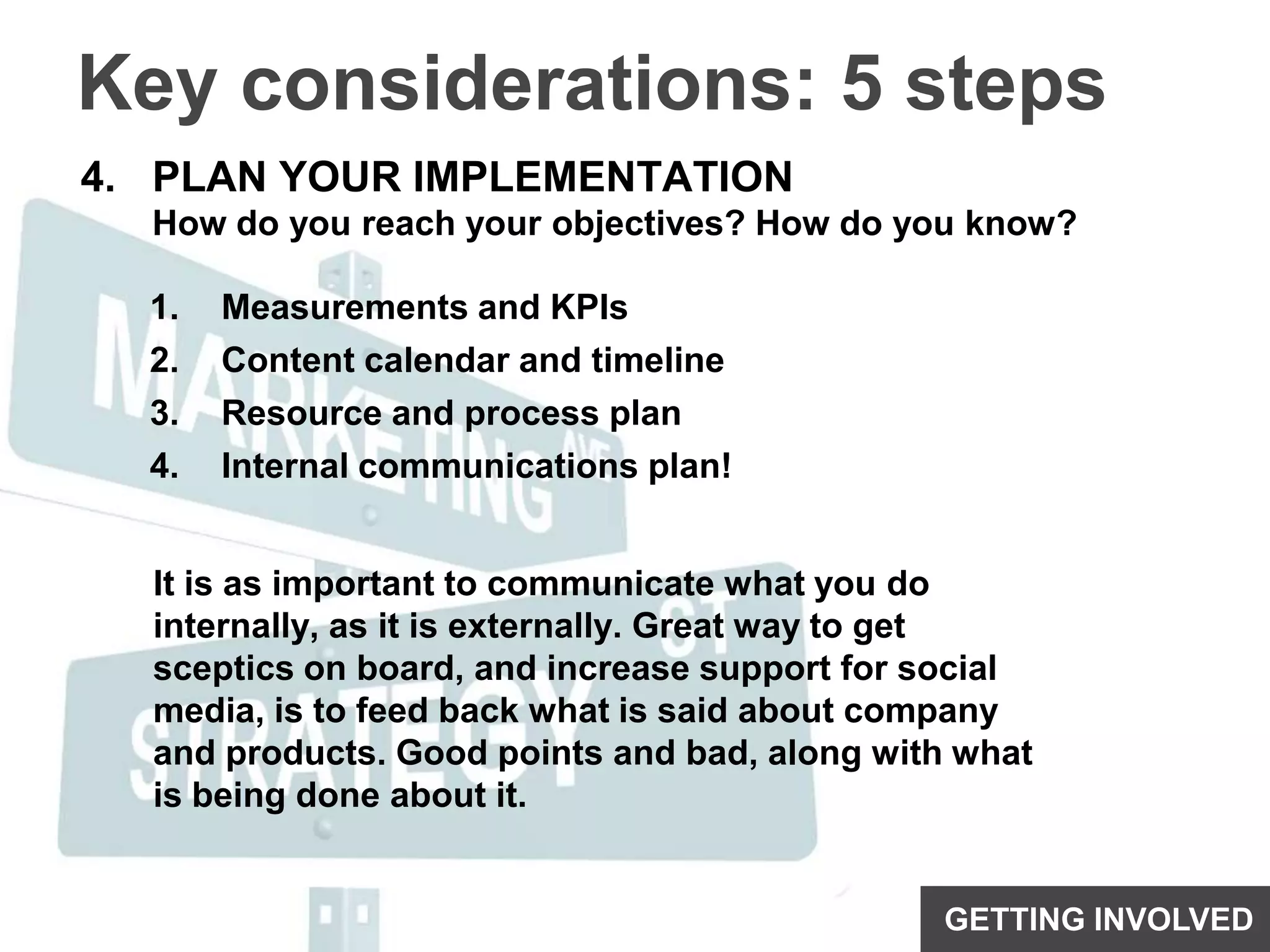 Key considerations: 5 stepsPLAN YOUR IMPLEMENTATIONHow do you reach your objectives? How do you know?Measurements and KPIsContent calendar and timelineResource and process planInternal communications plan!It is as important to communicate what you do internally, as it is externally. Great way to get sceptics on board, and increase support for social media, is to feed back what is said about company and products. Good points and bad, along with what is being done about it.GETTING INVOLVED