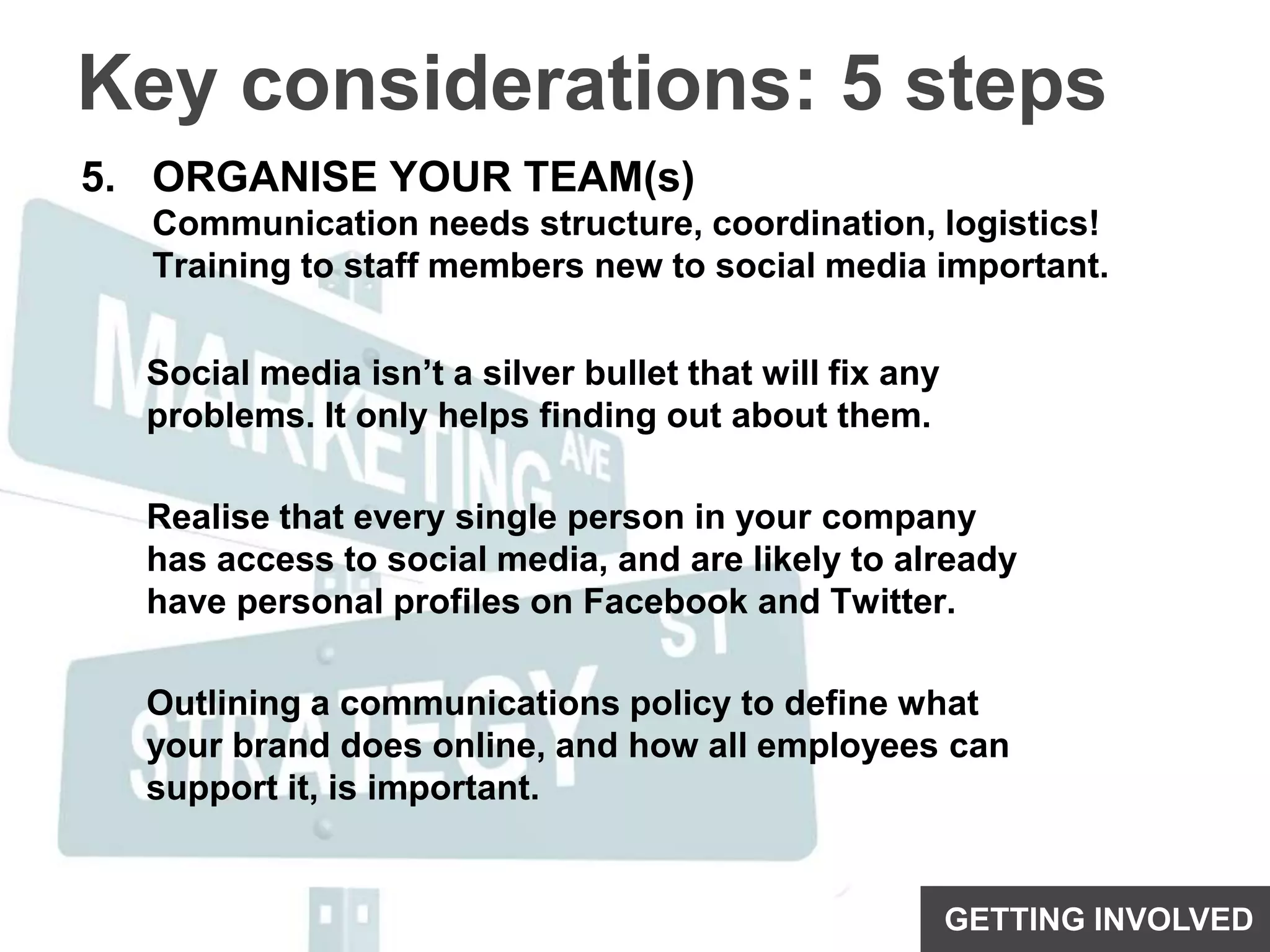 Key considerations: 5 stepsORGANISE YOUR TEAM(s)Communication needs structure, coordination, logistics!Training to staff members new to social media important.Social media isn’t a silver bullet that will fix any problems. It only helps finding out about them.Realise that every single person in your company has access to social media, and are likely to already have personal profiles on Facebook and Twitter. Outlining a communications policy to define what your brand does online, and how all employees can support it, is important.GETTING INVOLVED