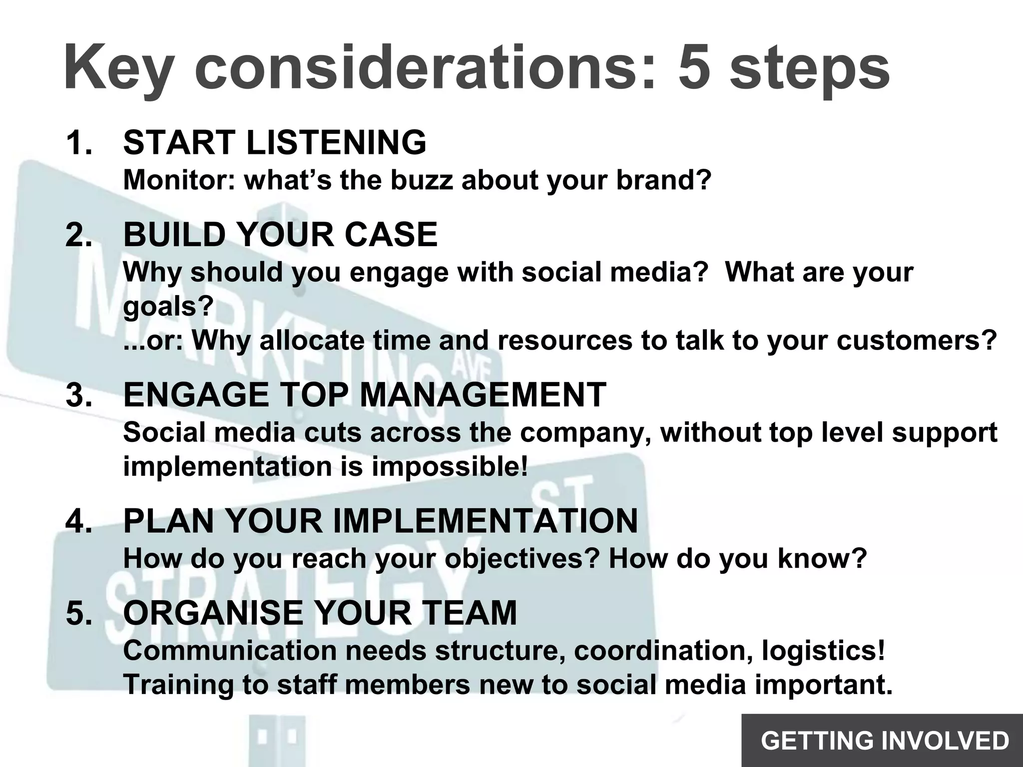 Key considerations: 5 stepsSTART LISTENINGMonitor: what’s the buzz about your brand?BUILD YOUR CASEWhy should you engage with social media?  What are your goals?...or: Why allocate time and resources to talk to your customers?ENGAGE TOP MANAGEMENTSocial media cuts across the company, without top level support implementation is impossible!PLAN YOUR IMPLEMENTATIONHow do you reach your objectives? How do you know?ORGANISE YOUR TEAMCommunication needs structure, coordination, logistics!Training to staff members new to social media important.GETTING INVOLVED
