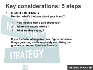 Key considerations: 5 stepsSTART LISTENINGMonitor: what’s the buzz about your brand?How much is being said about you?Where are people talking?What are they saying?If you find a lot of negative buzz, figure out where things go wrong and immediately start fixing the glitches in product / process / service.GETTING INVOLVED