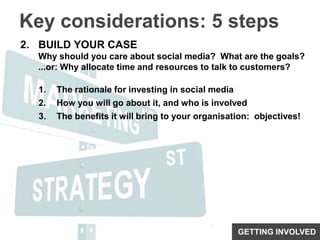 Key considerations: 5 stepsBUILD YOUR CASEWhy should you care about social media?  What are the goals?...or: Why allocate time and resources to talk to customers?The rationale for investing in social mediaHow you will go about it, and who is involvedThe benefits it will bring to your organisation:  objectives!GETTING INVOLVED