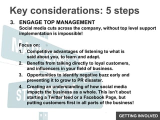 Key considerations: 5 stepsENGAGE TOP MANAGEMENTSocial media cuts across the company, without top level support implementation is impossible!Focus on:Competitive advantages of listening to what is said about you, to learn and adapt.Benefits from talking directly to loyal customers, and influencers in your field of business.Opportunities to identify negative buzz early and preventing it to grow to PR disaster.Creating an understanding of how social media impacts the business as a whole. This isn’t about starting a Twitter feed or a Facebook Page, but putting customers first in all parts of the business!GETTING INVOLVED