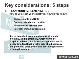 Key considerations: 5 stepsPLAN YOUR IMPLEMENTATIONHow do you reach your objectives? How do you know?Measurements and KPIsContent calendar and timelineResource and process planInternal communications plan!It is as important to communicate what you do internally, as it is externally. Great way to get sceptics on board, and increase support for social media, is to feed back what is said about company and products. Good points and bad, along with what is being done about it.GETTING INVOLVED