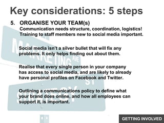 Key considerations: 5 stepsORGANISE YOUR TEAM(s)Communication needs structure, coordination, logistics!Training to staff members new to social media important.Social media isn’t a silver bullet that will fix any problems. It only helps finding out about them.Realise that every single person in your company has access to social media, and are likely to already have personal profiles on Facebook and Twitter. Outlining a communications policy to define what your brand does online, and how all employees can support it, is important.GETTING INVOLVED