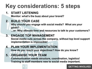 Key considerations: 5 stepsSTART LISTENINGMonitor: what’s the buzz about your brand?BUILD YOUR CASEWhy should you engage with social media?  What are your goals?...or: Why allocate time and resources to talk to your customers?ENGAGE TOP MANAGEMENTSocial media cuts across the company, without top level support implementation is impossible!PLAN YOUR IMPLEMENTATIONHow do you reach your objectives? How do you know?ORGANISE YOUR TEAMCommunication needs structure, coordination, logistics!Training to staff members new to social media important.GETTING INVOLVED