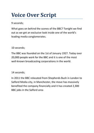 Voice Over Script
9 seconds;
What goes on behind the scenes of the BBC? Tonight we find
out as we get an exclusive look inside one of the world’s
leading media conglomerates.

10 seconds;
The BBC was founded on the 1st of January 1927. Today over
20,000 people work for the BBC and it is one of the most
well-known broadcasting corporations in the world.

14 seconds;
In 2011 the BBC relocated from Shepherds Bush in London to
Salford Media city, in Manchester, the move has massively
benefited the company financially and it has created 2,300
BBC jobs in the Salford area

 