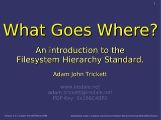 1




What Goes Where?
               An introduction to the
          Filesystem Hierarchy Standard.
                                           Adam John Trickett

                                              www.iredale.net
                                          adam.trickett@iredale.net
                                            PGP Key: 0x166C4BF0


Version 1.0.1 ©Adam Trickett March 2008           Distributed under a creative commons Attribution-NonCommercial-ShareAlike licence.
 