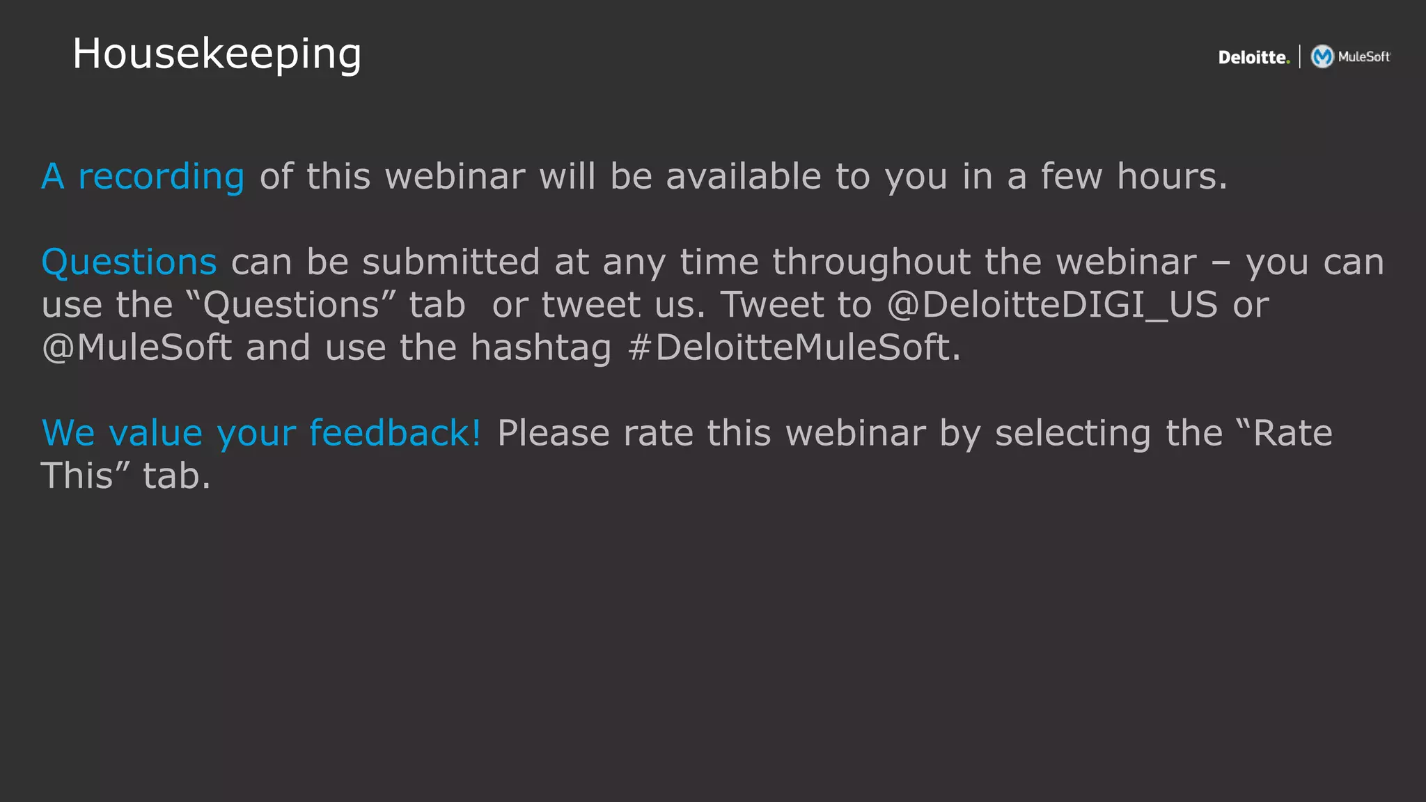All contents © Deloitte Inc.
Housekeeping
A recording of this webinar will be available to you in a few hours.
Questions can be submitted at any time throughout the webinar – you can
use the “Questions” tab or tweet us. Tweet to @DeloitteDIGI_US or
@MuleSoft and use the hashtag #DeloitteMuleSoft.
We value your feedback! Please rate this webinar by selecting the “Rate
This” tab.
 