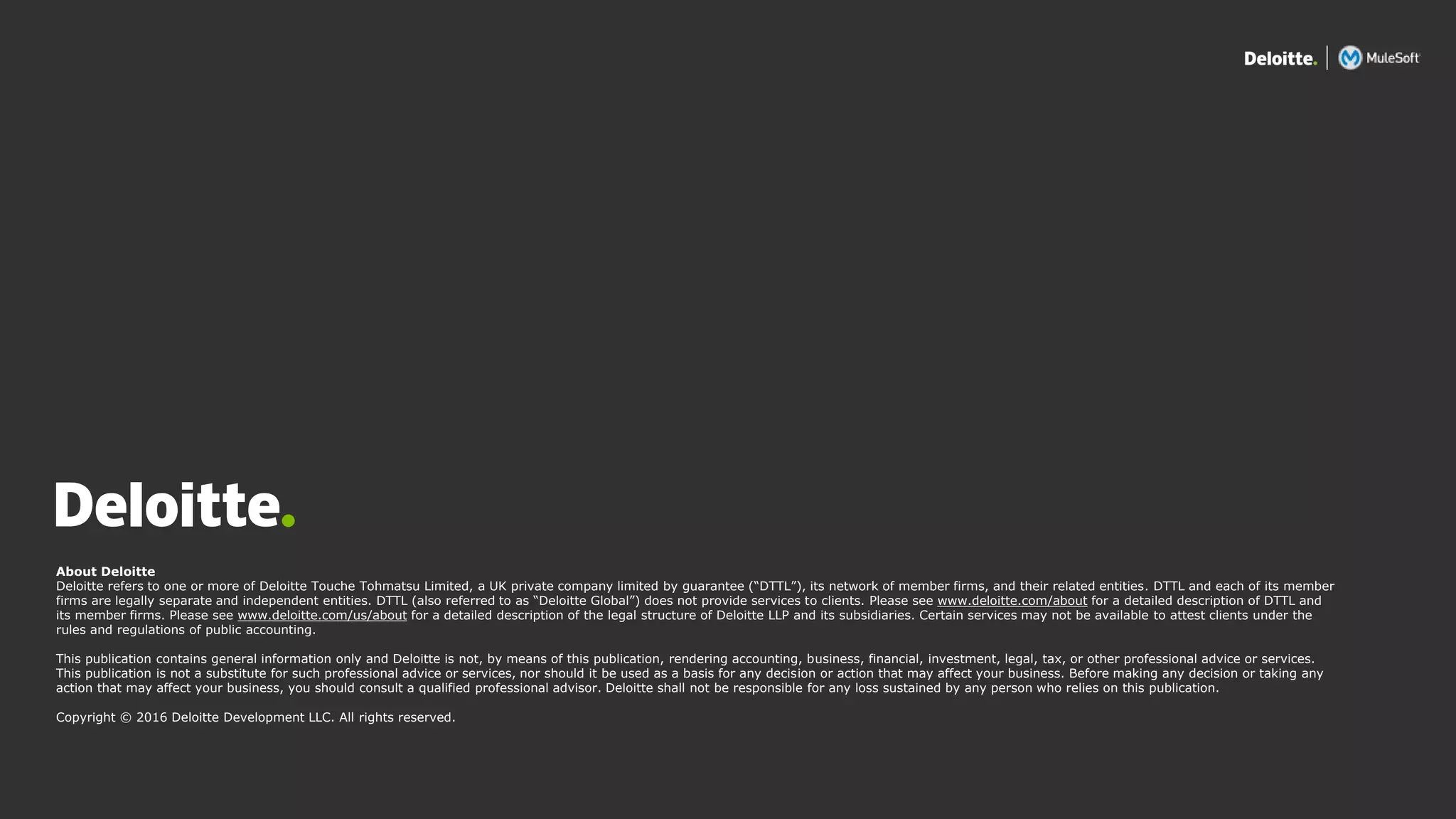 All contents © Deloitte Inc.
About Deloitte
Deloitte refers to one or more of Deloitte Touche Tohmatsu Limited, a UK private company limited by guarantee (“DTTL”), its network of member firms, and their related entities. DTTL and each of its member
firms are legally separate and independent entities. DTTL (also referred to as “Deloitte Global”) does not provide services to clients. Please see www.deloitte.com/about for a detailed description of DTTL and
its member firms. Please see www.deloitte.com/us/about for a detailed description of the legal structure of Deloitte LLP and its subsidiaries. Certain services may not be available to attest clients under the
rules and regulations of public accounting.
This publication contains general information only and Deloitte is not, by means of this publication, rendering accounting, business, financial, investment, legal, tax, or other professional advice or services.
This publication is not a substitute for such professional advice or services, nor should it be used as a basis for any decision or action that may affect your business. Before making any decision or taking any
action that may affect your business, you should consult a qualified professional advisor. Deloitte shall not be responsible for any loss sustained by any person who relies on this publication.
Copyright © 2016 Deloitte Development LLC. All rights reserved.
 