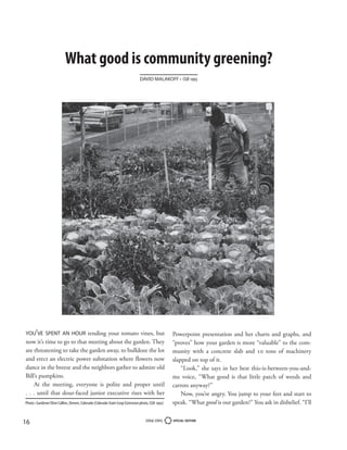 What good is community greening?
                                                                               DAVID MALAKOFF • CGR 1995




YOU’VE SPENT AN HOUR tending your tomato vines, but                                                Powerpoint presentation and her charts and graphs, and
now it’s time to go to that meeting about the garden. They                                         “proves” how your garden is more “valuable” to the com-
are threatening to take the garden away, to bulldoze the lot                                       munity with a concrete slab and 10 tons of machinery
and erect an electric power substation where flowers now                                           slapped on top of it.
dance in the breeze and the neighbors gather to admire old                                             “Look,” she says in her best this-is-between-you-and-
Bill’s pumpkins.                                                                                   me voice, “What good is that little patch of weeds and
    At the meeting, everyone is polite and proper until                                            carrots anyway?”
. . . until that dour-faced junior executive rises with her                                            Now, you’re angry. You jump to your feet and start to
Photo • Gardener Elvin Collins, Denver, Colorado (Colorado State Coop Extension photo, CGR 1992)   speak. “What good is our garden?” You ask in disbelief. “I’ll


16                                                                                 2004-2005       SPECIAL EDITION
 