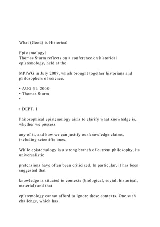 What (Good) is Historical
Epistemology?
Thomas Sturm reflects on a conference on historical
epistemology, held at the
MPIWG in July 2008, which brought together historians and
philosophers of science.
• AUG 31, 2008
• Thomas Sturm
•
• DEPT. I
Philosophical epistemology aims to clarify what knowledge is,
whether we possess
any of it, and how we can justify our knowledge claims,
including scientific ones.
While epistemology is a strong branch of current philosophy, its
universalistic
pretensions have often been criticized. In particular, it has been
suggested that
knowledge is situated in contexts (biological, social, historical,
material) and that
epistemology cannot afford to ignore these contexts. One such
challenge, which has
 