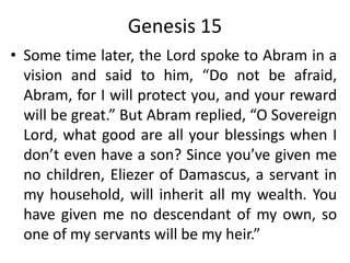 Genesis 15
• Some time later, the Lord spoke to Abram in a
vision and said to him, “Do not be afraid,
Abram, for I will protect you, and your reward
will be great.” But Abram replied, “O Sovereign
Lord, what good are all your blessings when I
don’t even have a son? Since you’ve given me
no children, Eliezer of Damascus, a servant in
my household, will inherit all my wealth. You
have given me no descendant of my own, so
one of my servants will be my heir.”
 