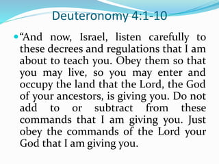 Deuteronomy 4:1-10
“And now, Israel, listen carefully to
these decrees and regulations that I am
about to teach you. Obey them so that
you may live, so you may enter and
occupy the land that the Lord, the God
of your ancestors, is giving you. Do not
add to or subtract from these
commands that I am giving you. Just
obey the commands of the Lord your
God that I am giving you.
 