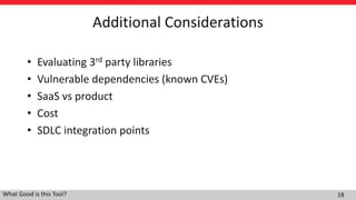 Additional Considerations
• Evaluating 3rd party libraries
• Vulnerable dependencies (known CVEs)
• SaaS vs product
• Cost
• SDLC integration points
What Good is this Tool? 18
 