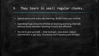 9. They learn in small regular chunks.
• Spend some time every day learning. Build it into your routine.
• Spending huge amounts of time on learning and long intervals
without study between learning is much less efficient.
• Try not to give yourself…. time to forget, slow down, reduce
commitment or get lazy. Constancy and Frequency are the keys.
 
