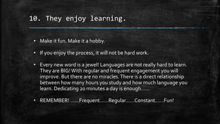10. They enjoy learning.
• Make it fun. Make it a hobby.
• If you enjoy the process, it will not be hard work.
• Every new word is a jewel! Languages are not really hard to learn.
They are BIG!With regular and frequent engagement you will
improve. But there are no miracles.There is a direct relationship
between how many hours you study and how much language you
learn. Dedicating 20 minutes a day is enough……
• REMEMBER! ……Frequent……Regular……Constant……Fun!
 