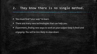 2. They know there is no single method.
 You must find “your way” to learn.
 There are many new technologies that can help you.
 Experiment, finding new ways to work on your subject keep it fresh and
engaging.You will be less likely to slow down.
 