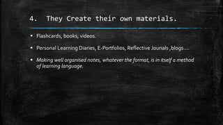 4. They Create their own materials.
 Flashcards, books, videos.
 Personal Learning Diaries, E-Portfolios, Reflective Jounals ,blogs….
 Making well organised notes, whatever the format, is in itself a method
of learning language.
 