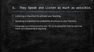 6. They Speak and Listen as much as possible.
• Listening is important to activate your learning.
• Speaking is important to embed the structures in your memory.
• Language is a communication tool. For us to remember how to use it we
must use it frequently & regularly.
 