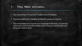 7. They Make mistakes.
• You cannot learn if you don´t make a lot of mistakes.
• Teachers need your mistakes to identify areas to improve.
• You must always try to push your language to the limit. It is exactly
where your communication breaks down that you will find the next
thing you need to learn.
 