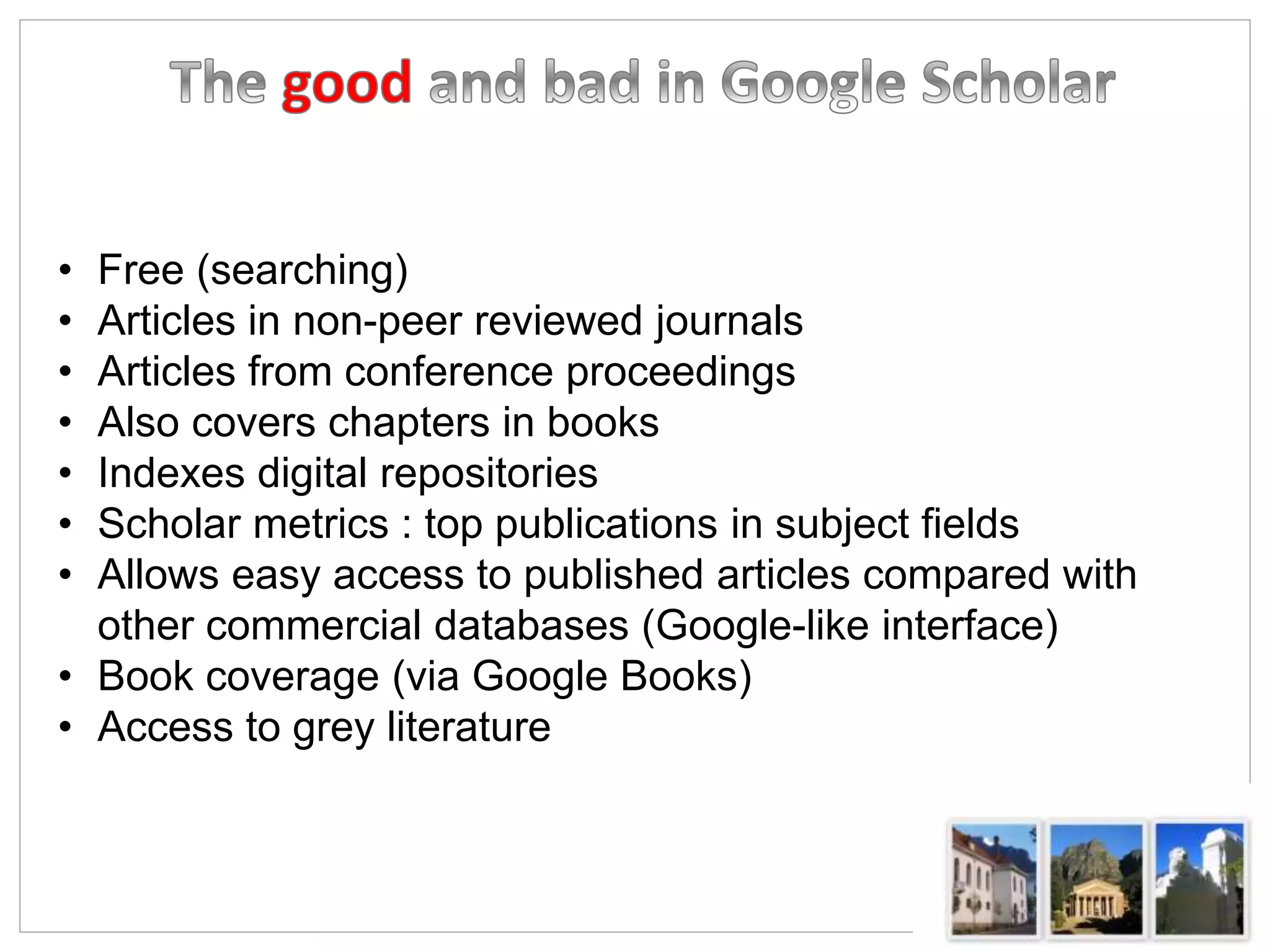 • Free (searching)
• Articles in non-peer reviewed journals
• Articles from conference proceedings
• Also covers chapters in books
• Indexes digital repositories
• Scholar metrics : top publications in subject fields
• Allows easy access to published articles compared with
other commercial databases (Google-like interface)
• Book coverage (via Google Books)
• Access to grey literature
 