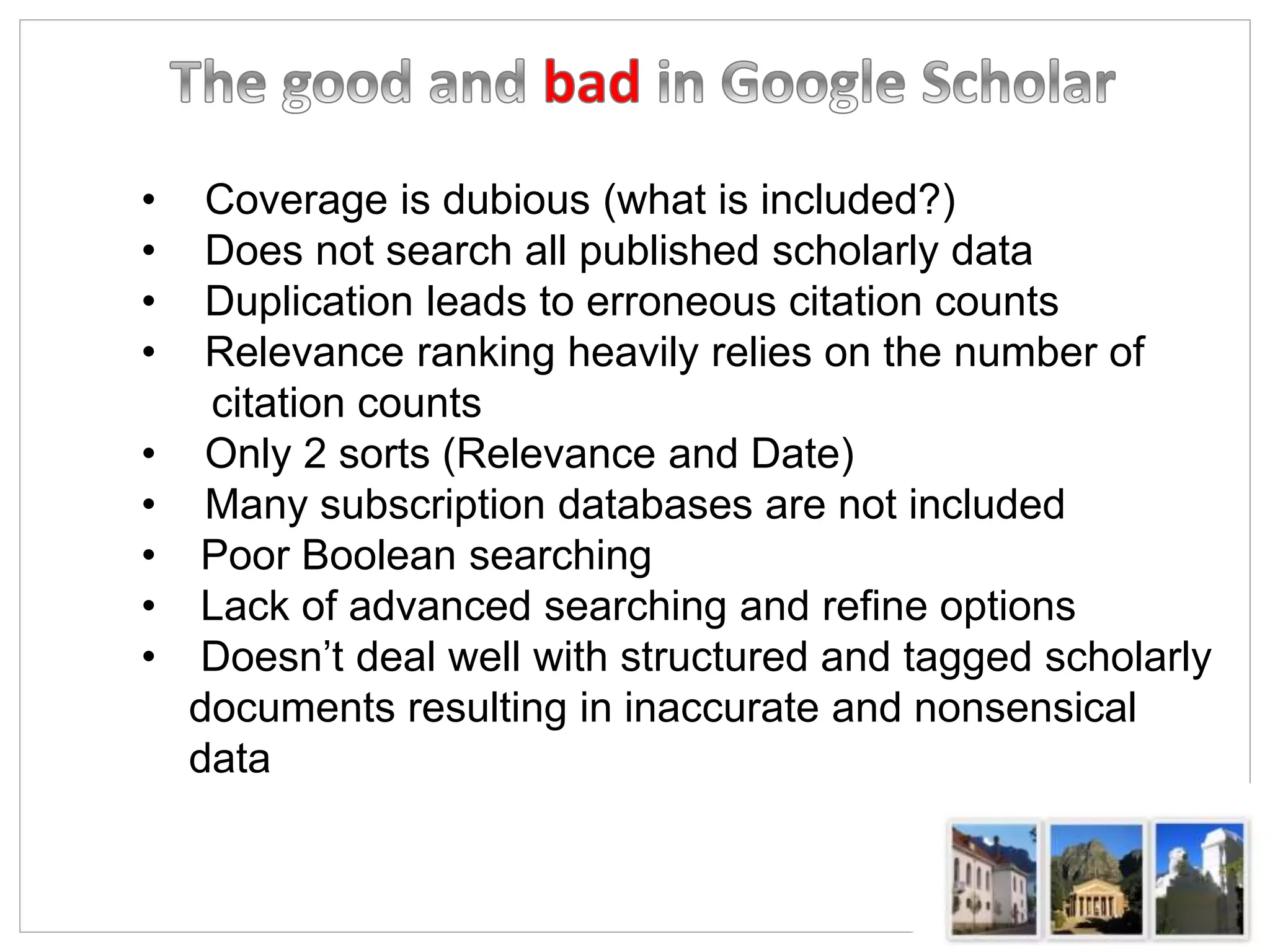 • Coverage is dubious (what is included?)
• Does not search all published scholarly data
• Duplication leads to erroneous citation counts
• Relevance ranking heavily relies on the number of
citation counts
• Only 2 sorts (Relevance and Date)
• Many subscription databases are not included
• Poor Boolean searching
• Lack of advanced searching and refine options
• Doesn’t deal well with structured and tagged scholarly
documents resulting in inaccurate and nonsensical
data
 