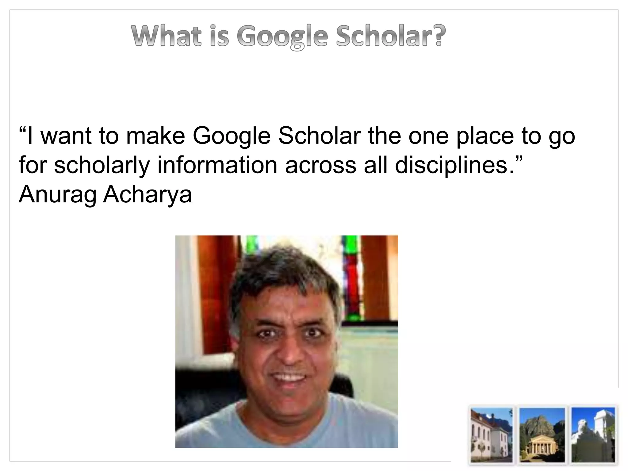 “I want to make Google Scholar the one place to go
for scholarly information across all disciplines.”
Anurag Acharya
 