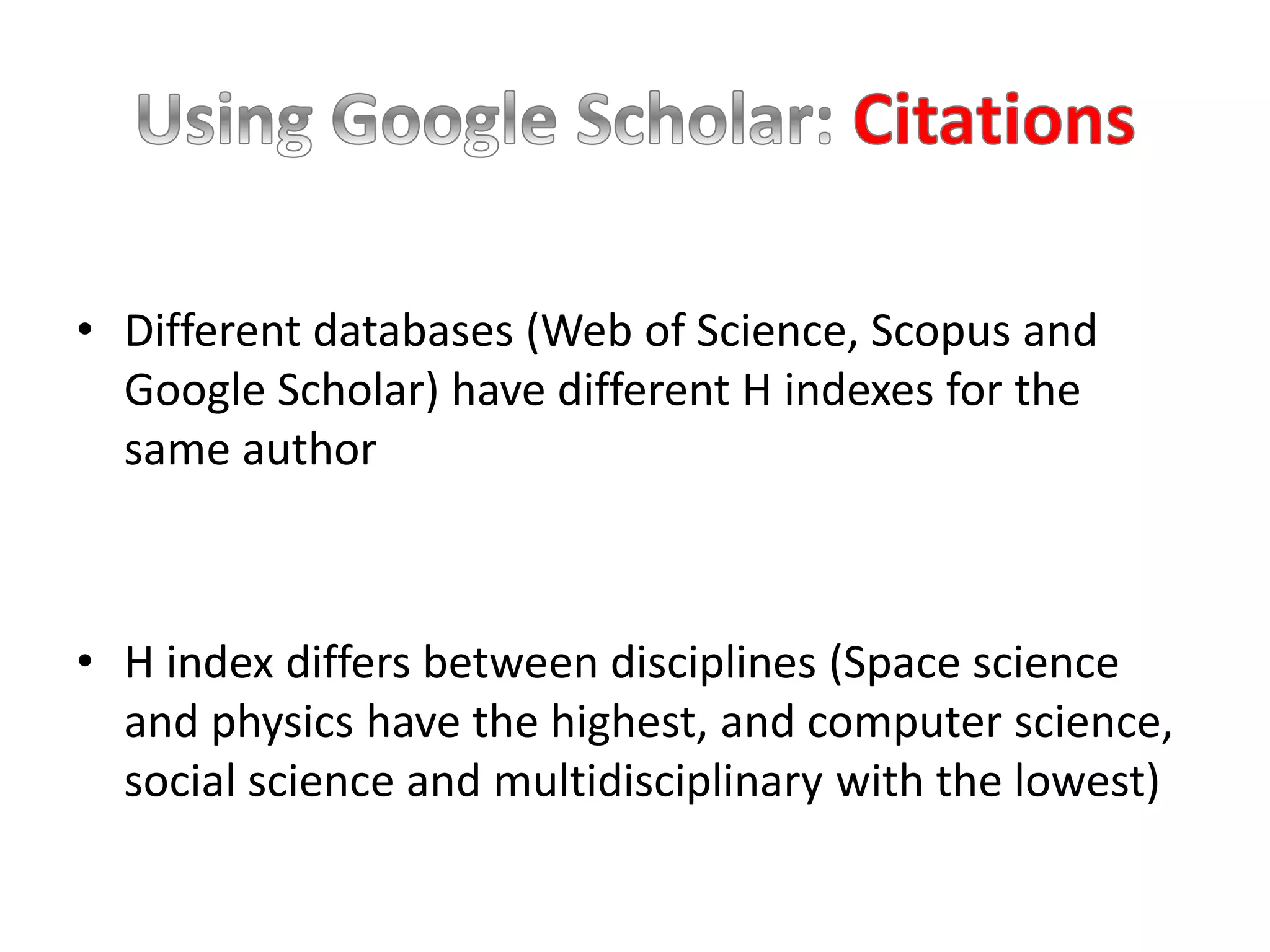 • Different databases (Web of Science, Scopus and
Google Scholar) have different H indexes for the
same author
• H index differs between disciplines (Space science
and physics have the highest, and computer science,
social science and multidisciplinary with the lowest)
 