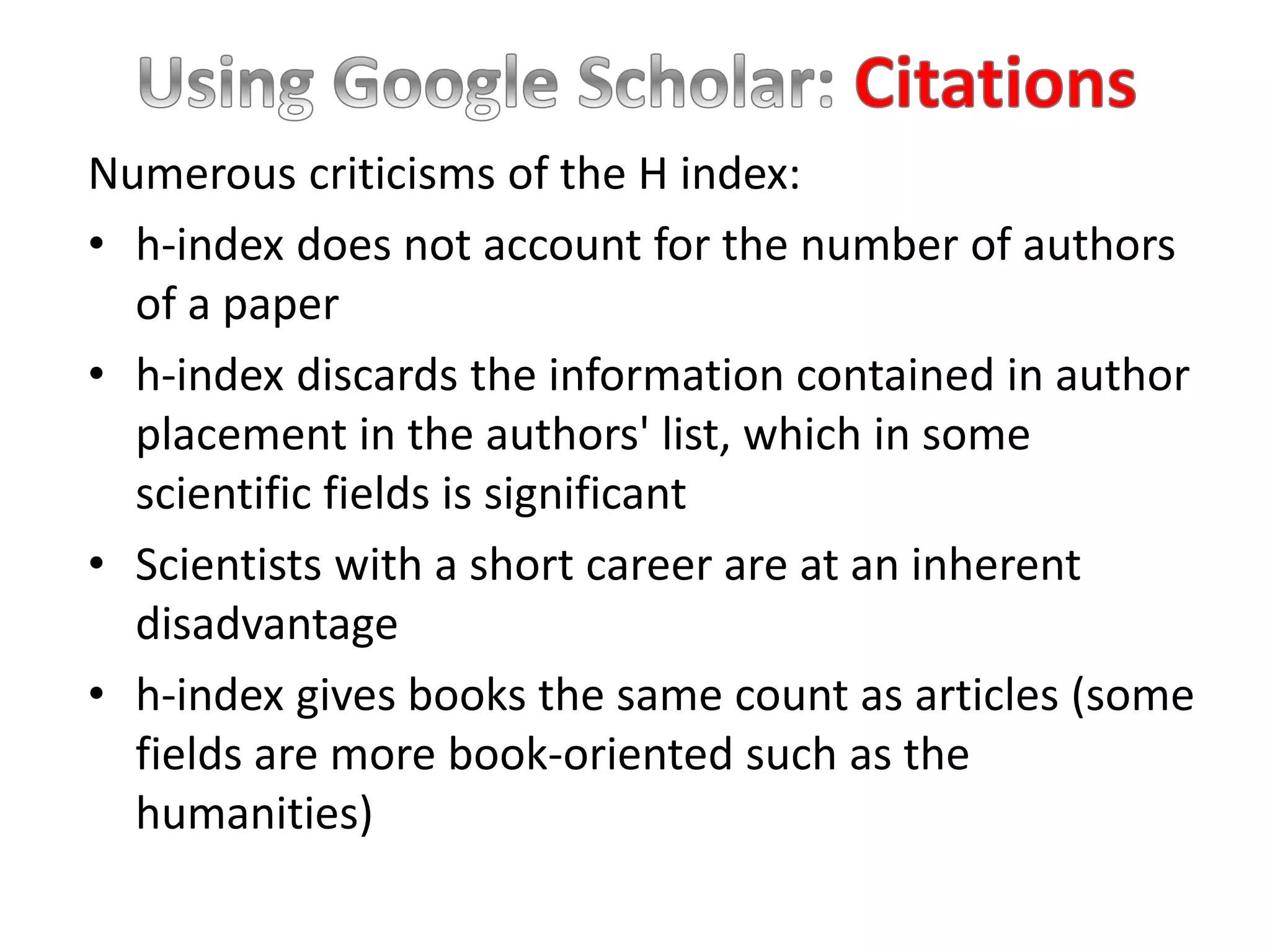 Numerous criticisms of the H index:
• h-index does not account for the number of authors
of a paper
• h-index discards the information contained in author
placement in the authors' list, which in some
scientific fields is significant
• Scientists with a short career are at an inherent
disadvantage
• h-index gives books the same count as articles (some
fields are more book-oriented such as the
humanities)
 